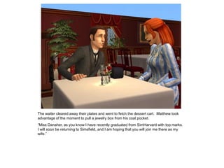 The waiter cleared away their plates and went to fetch the dessert cart. Matthew took
advantage of the moment to pull a jewelry box from his coat pocket.
“Miss Danaher, as you know I have recently graduated from SimHarvard with top marks.
I will soon be returning to Simsfield, and I am hoping that you will join me there as my
wife.”
 