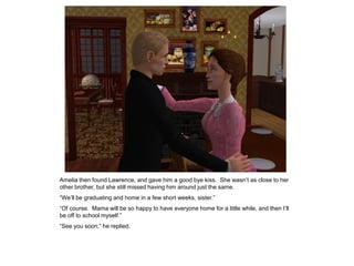 Amelia then found Lawrence, and gave him a good bye kiss. She wasn‟t as close to her
other brother, but she still missed having him around just the same.
“We‟ll be graduating and home in a few short weeks, sister.”
“Of course. Mama will be so happy to have everyone home for a little while, and then I‟ll
be off to school myself.”
“See you soon,” he replied.
 