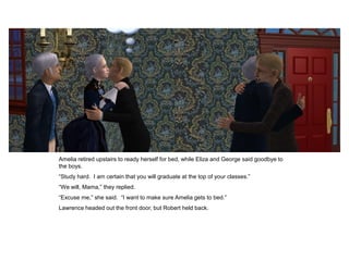 Amelia retired upstairs to ready herself for bed, while Eliza and George said goodbye to
the boys.
“Study hard. I am certain that you will graduate at the top of your classes.”
“We will, Mama,” they replied.
“Excuse me,” she said. “I want to make sure Amelia gets to bed.”
Lawrence headed out the front door, but Robert held back.
 