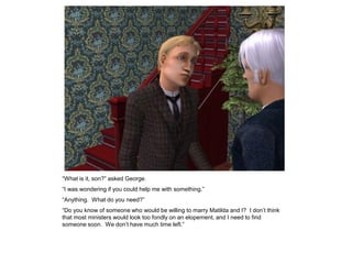 “What is it, son?” asked George.
“I was wondering if you could help me with something.”
“Anything. What do you need?”
“Do you know of someone who would be willing to marry Matilda and I? I don‟t think
that most ministers would look too fondly on an elopement, and I need to find
someone soon. We don‟t have much time left.”
 