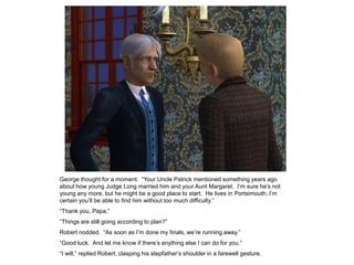 George thought for a moment. “Your Uncle Patrick mentioned something years ago
about how young Judge Long married him and your Aunt Margaret. I‟m sure he‟s not
young any more, but he might be a good place to start. He lives in Portsimouth; I‟m
certain you‟ll be able to find him without too much difficulty.”
“Thank you, Papa.”
“Things are still going according to plan?”
Robert nodded. “As soon as I‟m done my finals, we‟re running away.”
“Good luck. And let me know if there‟s anything else I can do for you.”
“I will,” replied Robert, clasping his stepfather‟s shoulder in a farewell gesture.
 
