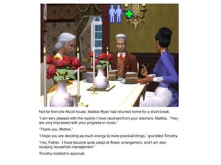 Not far from the Alcott house, Matilda Ryan had returned home for a short break.
“I am very pleased with the reports I have received from your teachers, Matilda. They
are very impressed with your progress in music.”
“Thank you, Mother.”
“I hope you are devoting as much energy to more practical things,” grumbled Timothy.
“I do, Father. I have become quite adept at flower arrangement, and I am also
studying household management.”
Timothy nodded in approval.
 