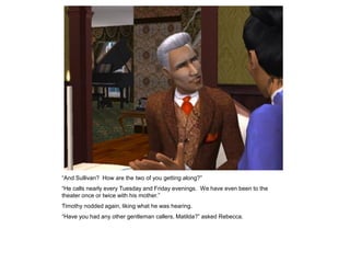 “And Sullivan? How are the two of you getting along?”
“He calls nearly every Tuesday and Friday evenings. We have even been to the
theater once or twice with his mother.”
Timothy nodded again, liking what he was hearing.
“Have you had any other gentleman callers, Matilda?” asked Rebecca.
 