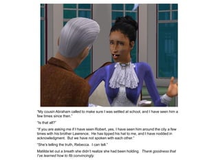 “My cousin Abraham called to make sure I was settled at school, and I have seen him a
few times since then.”
“Is that all?”
“If you are asking me if I have seen Robert, yes, I have seen him around the city a few
times with his brother Lawrence. He has tipped his hat to me, and I have nodded in
acknowledgment. But we have not spoken with each other.”
“She‟s telling the truth, Rebecca. I can tell.”
Matilda let out a breath she didn‟t realize she had been holding. Thank goodness that
I’ve learned how to fib convincingly.
 