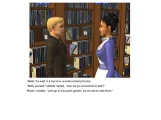 “Hello,” he said in a low tone, a smile crossing his lips.
“Hello yourself,” Matilda replied. “Can we go somewhere to talk?”
Robert nodded. “Let‟s go to the public garden; we should be safe there.”
 