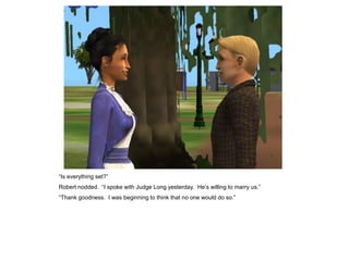 “Is everything set?”
Robert nodded. “I spoke with Judge Long yesterday. He‟s willing to marry us.”
“Thank goodness. I was beginning to think that no one would do so.”
 