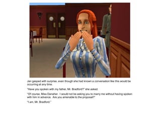 Jan gasped with surprise, even though she had known a conversation like this would be
occurring at any time.
“Have you spoken with my father, Mr. Bradford?” she asked.
“Of course, Miss Danaher. I would not be asking you to marry me without having spoken
with him in advance. Are you amenable to the proposal?”
“I am, Mr. Bradford.”
 