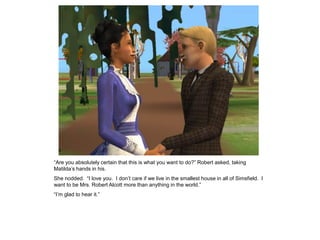 “Are you absolutely certain that this is what you want to do?” Robert asked, taking
Matilda‟s hands in his.
She nodded. “I love you. I don‟t care if we live in the smallest house in all of Simsfield. I
want to be Mrs. Robert Alcott more than anything in the world.”
“I‟m glad to hear it.”
 
