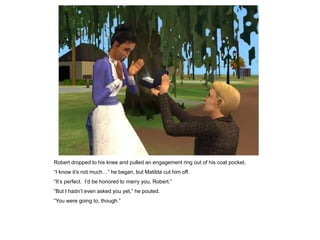 Robert dropped to his knee and pulled an engagement ring out of his coat pocket.
“I know it‟s not much…” he began, but Matilda cut him off.
“It‟s perfect. I‟d be honored to marry you, Robert.”
“But I hadn‟t even asked you yet,” he pouted.
“You were going to, though.”
 