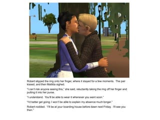 Robert slipped the ring onto her finger, where it stayed for a few moments. The pair
kissed, and then Matilda sighed.
“I can‟t risk anyone seeing this,” she said, reluctantly taking the ring off her finger and
putting it into her purse.
“I understand. You‟ll be able to wear it whenever you want soon.”
“I‟d better get going; I won‟t be able to explain my absence much longer.”
Robert nodded. “I‟ll be at your boarding house before dawn next Friday. I‟ll see you
then.”
 