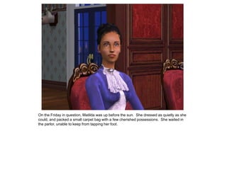 On the Friday in question, Matilda was up before the sun. She dressed as quietly as she
could, and packed a small carpet bag with a few cherished possessions. She waited in
the parlor, unable to keep from tapping her foot.
 