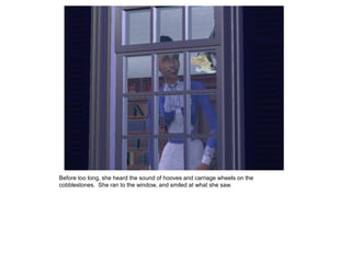 Before too long, she heard the sound of hooves and carriage wheels on the
cobblestones. She ran to the window, and smiled at what she saw.
 