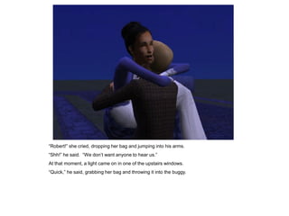 “Robert!” she cried, dropping her bag and jumping into his arms.
“Shh!” he said. “We don‟t want anyone to hear us.”
At that moment, a light came on in one of the upstairs windows.
“Quick,” he said, grabbing her bag and throwing it into the buggy.
 