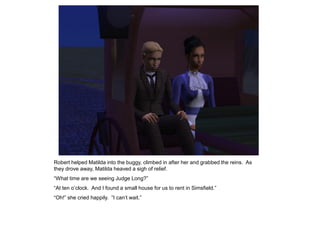 Robert helped Matilda into the buggy, climbed in after her and grabbed the reins. As
they drove away, Matilda heaved a sigh of relief.
“What time are we seeing Judge Long?”
“At ten o‟clock. And I found a small house for us to rent in Simsfield.”
“Oh!” she cried happily. “I can‟t wait.”
 