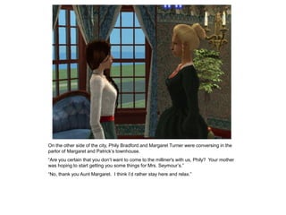 On the other side of the city, Phily Bradford and Margaret Turner were conversing in the
parlor of Margaret and Patrick‟s townhouse.
“Are you certain that you don‟t want to come to the milliner's with us, Phily? Your mother
was hoping to start getting you some things for Mrs. Seymour‟s.”
“No, thank you Aunt Margaret. I think I‟d rather stay here and relax.”
 