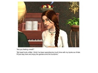 “Are you feeling unwell?”
“My head hurts a little; I think I‟ve been spending too much time with my books as of late.
I‟ll just stay here and enjoy the gardens and the sunshine.”
 