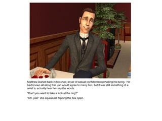 Matthew leaned back in his chair, an air of casual confidence overtaking his being. He
had known all along that Jan would agree to marry him, but it was still something of a
relief to actually hear her say the words.
“Don‟t you want to take a look at the ring?”
“Oh, yes!” she squeaked, flipping the box open.
 