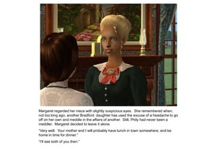 Margaret regarded her niece with slightly suspicious eyes. She remembered when,
not too long ago, another Bradford daughter has used the excuse of a headache to go
off on her own and meddle in the affairs of another. Still, Phily had never been a
meddler. Margaret decided to leave it alone.
“Very well. Your mother and I will probably have lunch in town somewhere, and be
home in time for dinner.”
“I‟ll see both of you then.”
 