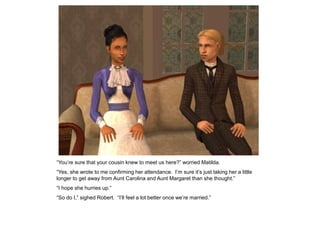 “You‟re sure that your cousin knew to meet us here?” worried Matilda.
“Yes, she wrote to me confirming her attendance. I‟m sure it‟s just taking her a little
longer to get away from Aunt Carolina and Aunt Margaret than she thought.”
“I hope she hurries up.”
“So do I,” sighed Robert. “I‟ll feel a lot better once we‟re married.”
 