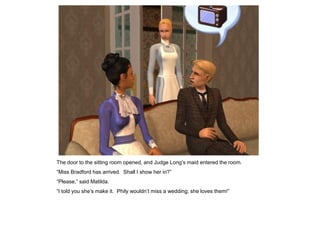The door to the sitting room opened, and Judge Long‟s maid entered the room.
“Miss Bradford has arrived. Shall I show her in?”
“Please,” said Matilda.
“I told you she‟s make it. Phily wouldn‟t miss a wedding; she loves them!”
 