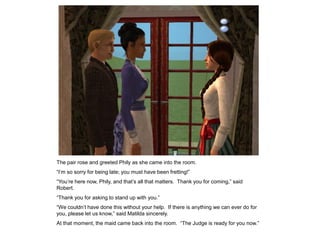 The pair rose and greeted Phily as she came into the room.
“I‟m so sorry for being late; you must have been fretting!”
“You‟re here now, Phily, and that‟s all that matters. Thank you for coming,” said
Robert.
“Thank you for asking to stand up with you.”
“We couldn‟t have done this without your help. If there is anything we can ever do for
you, please let us know,” said Matilda sincerely.
At that moment, the maid came back into the room. “The Judge is ready for you now.”
 