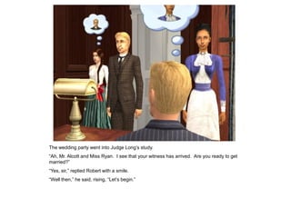 The wedding party went into Judge Long‟s study.
“Ah, Mr. Alcott and Miss Ryan. I see that your witness has arrived. Are you ready to get
married?”
“Yes, sir,” replied Robert with a smile.
“Well then,” he said, rising, “Let‟s begin.”
 