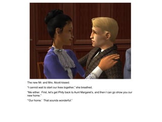 The new Mr. and Mrs. Alcott kissed.
“I cannot wait to start our lives together,” she breathed.
“Me either. First, let‟s get Phily back to Aunt Margaret‟s, and then I can go show you our
new home.”
“‟Our home.‟ That sounds wonderful.”
 