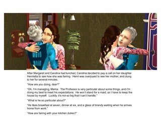 After Margaret and Carolina had lunched, Carolina decided to pay a call on her daughter
Henrietta to see how she was fairing. Henri was overjoyed to see her mother, and clung
to her for several minutes.
“How are you doing, dear?”
“Oh, I‟m managing, Mama. The Professor is very particular about some things, and I‟m
doing my best to meet his expectations. He won‟t stand for a maid, so I have to keep the
house by myself. Luckily, it‟s not so big that I can‟t handle.”
“What is he so particular about?”
“He likes breakfast at seven, dinner at six, and a glass of brandy waiting when he arrives
home from work.”
“How are fairing with your kitchen duties?”
 