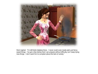 Henri sighed. “I‟m still fairly helpless there. I never could cook meals well, just fancy
sweet things. I‟ve got a few dishes that I can prepare without difficulty, but I keep trying
new things. I don‟t want him to complain about the lack of variety.”
 