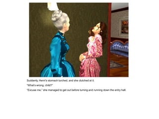 Suddenly, Henri‟s stomach lurched, and she clutched at it.
“What‟s wrong, child?”
“Excuse me,” she managed to get out before turning and running down the entry hall.
 