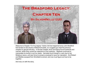 Welcome to Chapter 10 of my legacy! Quite a bit has happened since John Bradford
first landed on the shores of Massimchusetts, so I suggest you read the previous
chapters to get the full story. In the last chapter, Anne and Diana found husbands and
married, while Phily voiced her objections to the institution. Matthew continued to
manipulate his family to suit his needs. Henrietta found herself in a jam due to her
flirtatious nature, and was force to accept a proposal to save her reputation. And Robert
and Matilda escaped from Simsfield to school, and now must figure out how to be
together.
And now, on with the story.
 