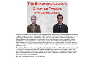 Welcome to Chapter 12 of my legacy! After five generations of Bradfords, they‟ve gone through quite a bit.
I suggest you go and read the prologue and first 11 chapters, but the short version of where we are is: the
family began to wonder about Jan, Matthew‟s wife. She gave birth to twins, Jefferson and Elizabeth.
Cousin Lawrence found happiness with Lorraine Phoenix, and his brother, Robert and his wife Matilda
gave birth to a boy, George Horace. The youngest spares, Alex and Phily, headed off to college, and
made new friends. Anne continued to recover from the birth of her children, but her son, Eldon, tuned out
to have a delicate constitution. And Henrietta‟s struggle in her marriage of convenience continued, despite
the birth of a son.
As you know, I‟m not shy about dealing with touchy subjects in history. As I hinted in my last chapter, we‟ll
be touching on immigration; specifically, how the Irish were often treated (you can‟t have a legacy that
takes part in a fictionalized Boston and not deal with Irish immigration, now can you?). I would remind you
that the views expressed by my characters are not my views. I hope that you approve of how I‟ve dealt
with another rather sensitive subject.
And now, please enjoy Chapter 12 of my little tale.
 