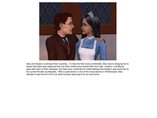 Alex and Kaylynn continued their courtship. To help her feel more comfortable, Alex took to bringing her to
places that were less highbrow than the bistro where they shared their first meal. Kaylynn‟ confidence
grew with each of their meetings, and Alex soon confirmed his initial feelings that Kaylynn was worth ten of
his current female counterparts. After a quiet dinner in one of the many taverns in Portsimouth, Alex
decided it was time for him to do what he been planning to do for some time.
 