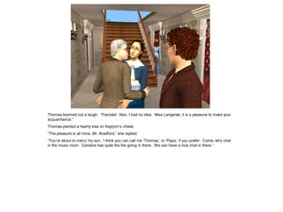 Thomas boomed out a laugh. “Fiancée! Alex, I had no idea. Miss Langerak, it is a pleasure to make your
acquaintance.”
Thomas planted a hearty kiss on Kaylynn‟s cheek.
“The pleasure is all mine, Mr. Bradford,” she replied.
“You‟re about to marry my son. I think you can call me „Thomas,‟ or „Papa,‟ if you prefer. Come, let‟s chat
in the music room. Carolina has quite the fire going in there. We can have a nice chat in there.”
 