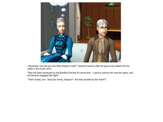 “Alexander, how did you and Miss Kaylynn meet?” queried Carolina after the group had settled into the
sofas in the music room.
“She has been employed by the Bradford Society for some time. I came to admire her over the years, and
we became engaged last night.”
“That‟s lovely, son. And your family, Kaylynn? Are they excited by the match?”
 