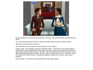 Kaylynn hesitated for a moment before answering. “My family…well, perhaps the less said about them the
better.”
“You mean that Alexander didn‟t ask your father‟s permission before proposing?” gasped Carolina.
“My father has been dead for many years.”
“My condolences, dear. But what of an older brother? Or your mother?”
Kaylynn sighed. “Mrs. Bradford, my family is of SimIrish decent. There were not many opportunities for
my parents when the immigrated here in their youth. We made our way as best as we could, but after my
father‟s death, things became very bleak. My mother has been suffering from a mysterious illness, and my
older brother hasn‟t been seen for years. My sister…well, I no longer own her as kin. I have been caring
for myself and my mother for years. I feel quite comfortable in saying that I am free to make my own
decisions.”
Carolina smiled. “I hope that you and Alexander will be very happy together.”
 