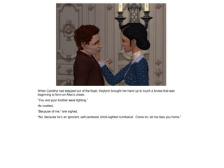 When Carolina had stepped out of the foyer, Kaylynn brought her hand up to touch a bruise that was
beginning to form on Alex‟s cheek.
“You and your brother were fighting.”
He nodded.
“Because of me,” she sighed.
“No, because he‟s an ignorant, self-centered, short-sighted numbskull. Come on, let me take you home.”
 