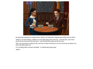 As spring was preparing to overtake winter, Kaylynn and Alexander Langerak were sitting down to dinner.
“Kaylynn, I‟ve been thinking. Neither of us are really happy here in the city. I miss the farm, and I know
you‟ve got too many bad memories here. I was thinking that maybe we should move.”
“Alex, you know there‟s nothing I‟d like more than to leave Portsimouth, but I don‟t think we can afford to by
land in Simsfield right now.”
“I‟m not talking about moving to Simsfield. I‟m talking about going west.”
“West?”
 