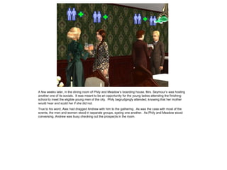 A few weeks later, in the dining room of Phily and Meadow‟s boarding house, Mrs. Seymour‟s was hosting
another one of its socials. It was meant to be an opportunity for the young ladies attending the finishing
school to meet the eligible young men of the city. Phily begrudgingly attended, knowing that her mother
would hear and scold her if she did not.
True to his word, Alex had dragged Andrew with him to the gathering. As was the case with most of the
events, the men and women stood in separate groups, eyeing one another. As Phily and Meadow stood
conversing, Andrew was busy checking out the prospects in the room.
 