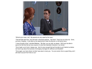 “What do you mean, Jan? My parents are very upset by the news.”
“That will fade with time,” she said with a dismissive gesture. “But think! They‟ll be out of the city. Gone,
and soon, forgotten. It will allow us the opportunity to clear the blemish on the family name.”
“I never thought of that,” admitted Matthew. “My dear, you are right, as always. We‟ll soon be able to
ignore the fact that that we have anyone of a less than desirable character in our family.”
“Out of sight, out of mind, I always say. And it‟s soon enough that we‟ll be able to put it behind us before
we have to go about the business of arranging marriages for Jefferson and Elizabeth.”
“Once again, you have shown me that I was wise to marry you. You are correct; this is a good thing, and I
will treat it as such from here on out.”
 