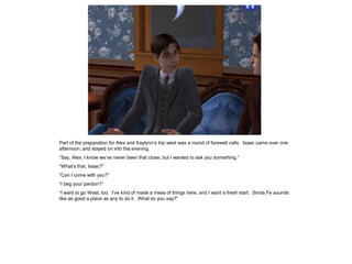 Part of the preparation for Alex and Kaylynn‟s trip west was a round of farewell calls. Isaac came over one
afternoon, and stayed on into the evening.
“Say, Alex, I know we‟ve never been that close, but I wanted to ask you something.”
“What‟s that, Isaac?”
“Can I come with you?”
“I beg your pardon?”
“I want to go West, too. I‟ve kind of made a mess of things here, and I want a fresh start. Simta Fe sounds
like as good a place as any to do it. What do you say?”
 