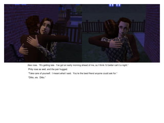 Alex rose. “It‟s getting late. I‟ve got an early morning ahead of me, so I think I‟d better call it a night.”
Phily rose as well, and the pair hugged.
“Take care of yourself. I meant what I said. You‟re the best friend anyone could ask for.”
“Ditto, sis. Ditto.”
 