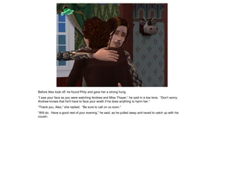 Before Alex took off, he found Phily and gave her a strong hung.
“I saw your face as you were watching Andrew and Miss Thayer,” he said in a low tone. “Don‟t worry;
Andrew knows that he‟ll have to face your wrath if he does anything to harm her.”
“Thank you, Alex,” she replied. “Be sure to call on us soon.”
“Will do. Have a good rest of your evening,” he said, as he pulled away and raced to catch up with his
cousin.
 