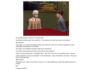“Is something wrong? Are you ill?” worried Isaac.
“Something is wrong, Isaac, but not with me. Your behavior as of late has come to my attention.”
“My behavior?”
“Yes, Isaac. It is common knowledge that you are turning into a cad, and ruining the reputation of many
respectable young ladies in the process.”
“Aw, Papa, it‟s just flirtation that goes a little too far sometimes.”
“Is inviting a young woman up to your room what you call a flirtation?”
“Okay, you may be right there,” acquiesced Isaac. “But I didn‟t force her to do anything, Papa. I promise.”
“Is that supposed to make me feel better?” murmured Richard. “Isaac, this behavior must stop. The young
lady you saw last night…”
“Marion Shaw.”
“Miss Shaw, yes. Isaac, you will have to marry her. It‟s the simplest way to solve this problem that you‟ve
created.”
“No.”
“I beg your pardon?”
 