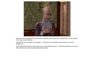 After the doctor‟s departure, Anne returned to the dining room to pick up the coffee service. Tears pooled
in her eyes, and her face fell.
“Why did this have to happen?” she sighed. “I would give my own health to have Eldon be a normal,
healthy boy.”
Anne forced back the tears. She would put on a brave face for her son. In fact, she would go tuck him into
bed right then, and worry about cleaning things up later.
 