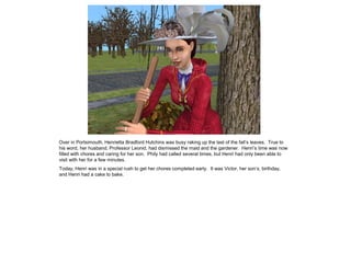 Over in Portsimouth, Henrietta Bradford Hutchins was busy raking up the last of the fall‟s leaves. True to
his word, her husband, Professor Leonid, had dismissed the maid and the gardener. Henri‟s time was now
filled with chores and caring for her son. Phily had called several times, but Henri had only been able to
visit with her for a few minutes.
Today, Henri was in a special rush to get her chores completed early. It was Victor, her son‟s, birthday,
and Henri had a cake to bake.
 