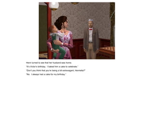 Henri turned to see that her husband was home.
“It‟s Victor‟s birthday. I baked him a cake to celebrate.”
“Don‟t you think that you‟re being a bit extravagant, Henrietta?”
“No. I always had a cake for my birthday.”
 