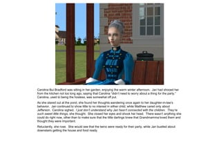 Carolina Bui Bradford was sitting in her garden, enjoying the warm winter afternoon. Jan had shooed her
from the kitchen not too long ago, saying that Carolina “didn‟t need to worry about a thing for the party.”
Carolina, used to being the hostess, was somewhat off put.
As she stared out at the pond, she found her thoughts wandering once again to her daughter-in-law‟s
behavior. Jan continued to show little to no interest in either child, while Matthew cared only about
Jefferson. Carolina sighed. I just don’t understand why Jan hasn’t connected with the children. They’re
such sweet little things, she thought. She closed her eyes and shook her head. There wasn‟t anything she
could do right now, other than to make sure that the little darlings knew that Grandmamma loved them and
thought they were important.
Reluctantly, she rose. She would see that the twins were ready for their party, while Jan bustled about
downstairs getting the house and food ready.
 