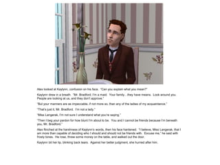 Alex looked at Kaylynn, confusion on his face. “Can you explain what you mean?”
Kaylynn drew in a breath. “Mr. Bradford, I‟m a maid. Your family…they have means. Look around you.
People are looking at us, and they don‟t approve.”
“But your manners are as impeccable, if not more so, than any of the ladies of my acquaintance.”
“That‟s just it, Mr. Bradford. I‟m not a lady.”
“Miss Langerak, I‟m not sure I understand what you‟re saying.”
“Then I beg your pardon for how blunt I‟m about to be. You and I cannot be friends because I‟m beneath
you, Mr. Bradford.”
Alex flinched at the harshness of Kaylynn‟s words, then his face hardened. “I believe, Miss Langerak, that I
am more than capable of deciding who I should and should not be friends with. Excuse me,” he said with
frosty tones. He rose, threw some money on the table, and walked out the door.
Kaylynn bit her lip, blinking back tears. Against her better judgment, she hurried after him.
 
