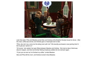 Later that week, Phily and Meadow joined Alex and Andrew at the Bradford Society house for dinner. After
the meal, coffee was served, and Andrew gave a meaningful look to Alex.
“Phily, why don‟t you come into the sitting room with me? We recently purchased a new painting that I‟d
like to get your opinion on.”
“Of course,” she replied, her eyes flitting between Meadow and Andrew. She had an idea of what was
about to happen, and that now familiar feeling of jealousy settled into her stomach again.
“I‟ll join you as soon as I‟ve finished my coffee,” smiled Meadow.
Alex and Phily left the room, and Andrew turned to face Meadow.
 